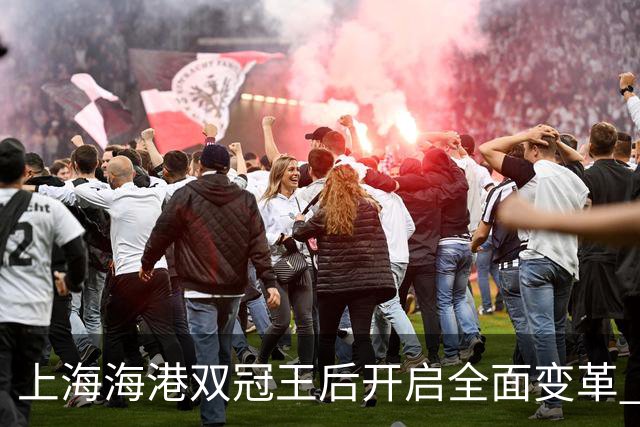 上海海港双冠王后开启全面变革 三大难题无法回避