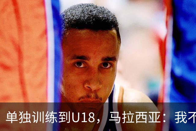 单独训练到U18，马拉西亚：我不知道这决定从哪来