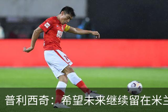 普利西奇：希望未来继续留在米兰，与俱乐部的续约谈判仍在进行