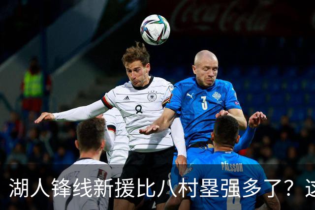 湖人锋线新援比八村塁强多了？这到底是什么莫名其妙的神奇观点？
