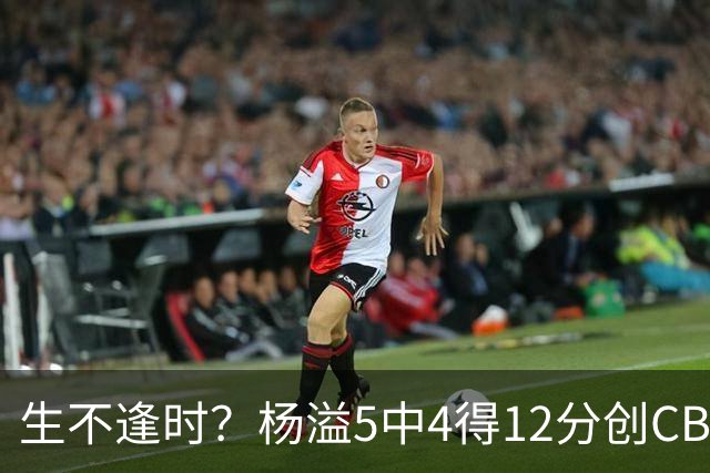 生不逢时？杨溢5中4得12分创CBA生涯得分新高 下半场突遭外教弃用