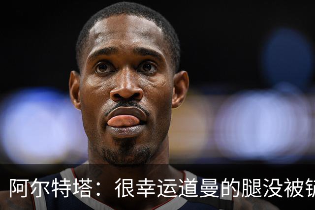 阿尔特塔：很幸运道曼的腿没被铲断，我的反应是情绪化的表现