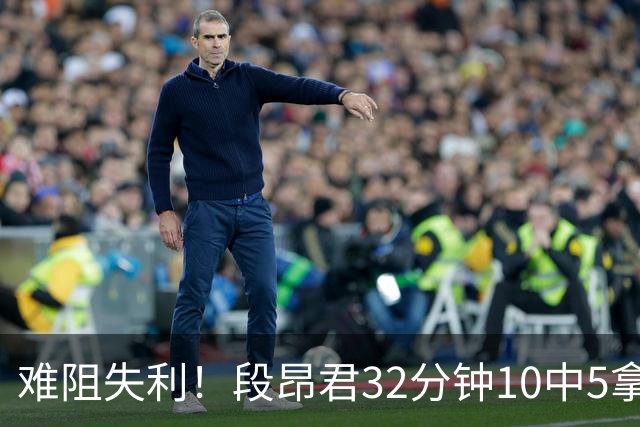 难阻失利！段昂君32分钟10中5拿15分 三分7中3