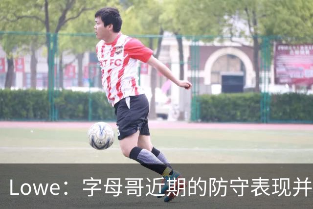 Lowe：字母哥近期的防守表现并不理想 热火陷空间拥挤困境